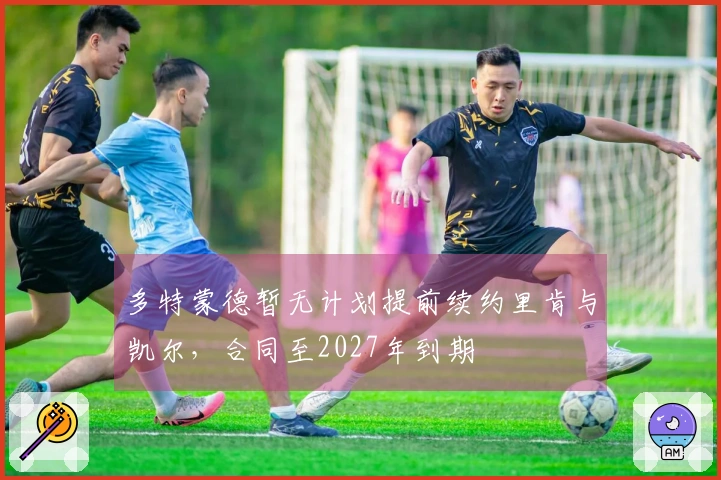 多特蒙德暂无计划提前续约里肯与凯尔，合同至2027年到期