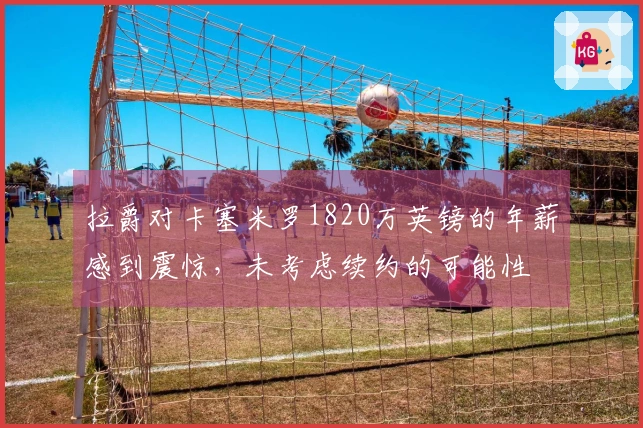 拉爵对卡塞米罗1820万英镑的年薪感到震惊，未考虑续约的可能性