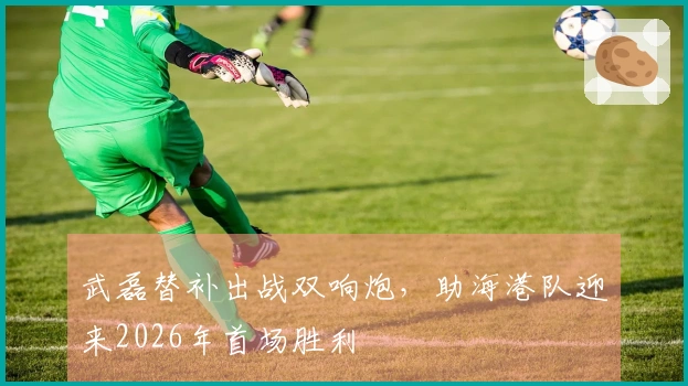 武磊替补出战双响炮，助海港队迎来2026年首场胜利