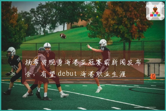 杨希将现身海港亚冠赛前新闻发布会，有望 debut 海港职业生涯