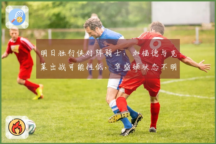 明日独行侠对阵骑士，加福德与克莱出战可能性低，华盛顿状态不明