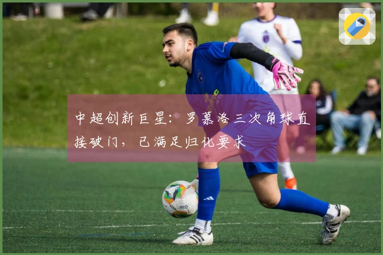 中超创新巨星：罗慕洛三次角球直接破门，已满足归化要求