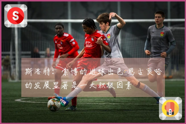 斯洛特：索博的进球出色 恩古莫哈的发展显著是一大积极因素