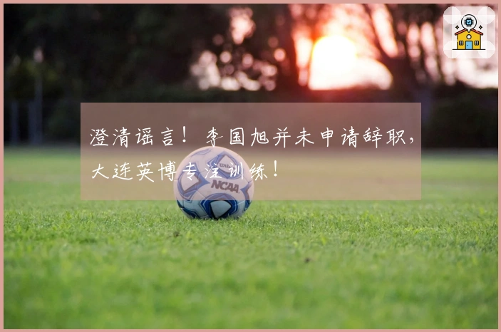 澄清谣言！李国旭并未申请辞职，大连英博专注训练！