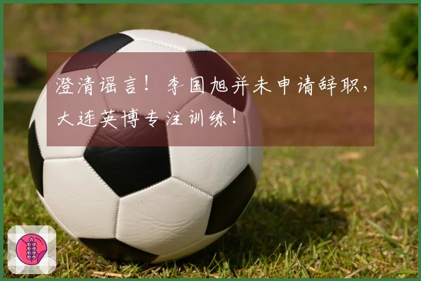 澄清谣言！李国旭并未申请辞职，大连英博专注训练！