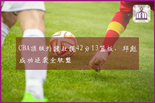 CBA顶级外援狂揽42分13篮板，邱彪成功逆袭全联盟