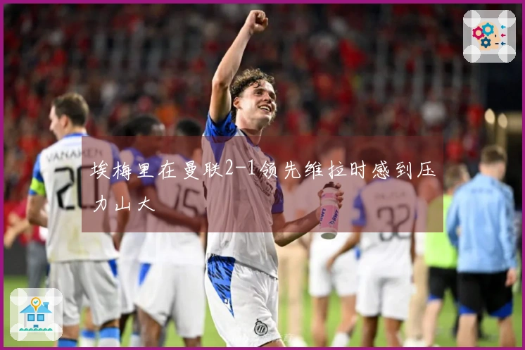 埃梅里在曼联2-1领先维拉时感到压力山大