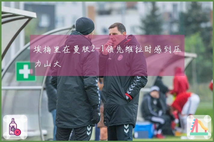 埃梅里在曼联2-1领先维拉时感到压力山大