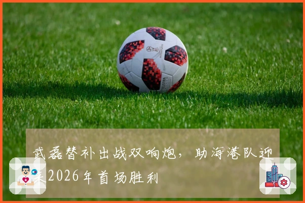 武磊替补出战双响炮，助海港队迎来2026年首场胜利